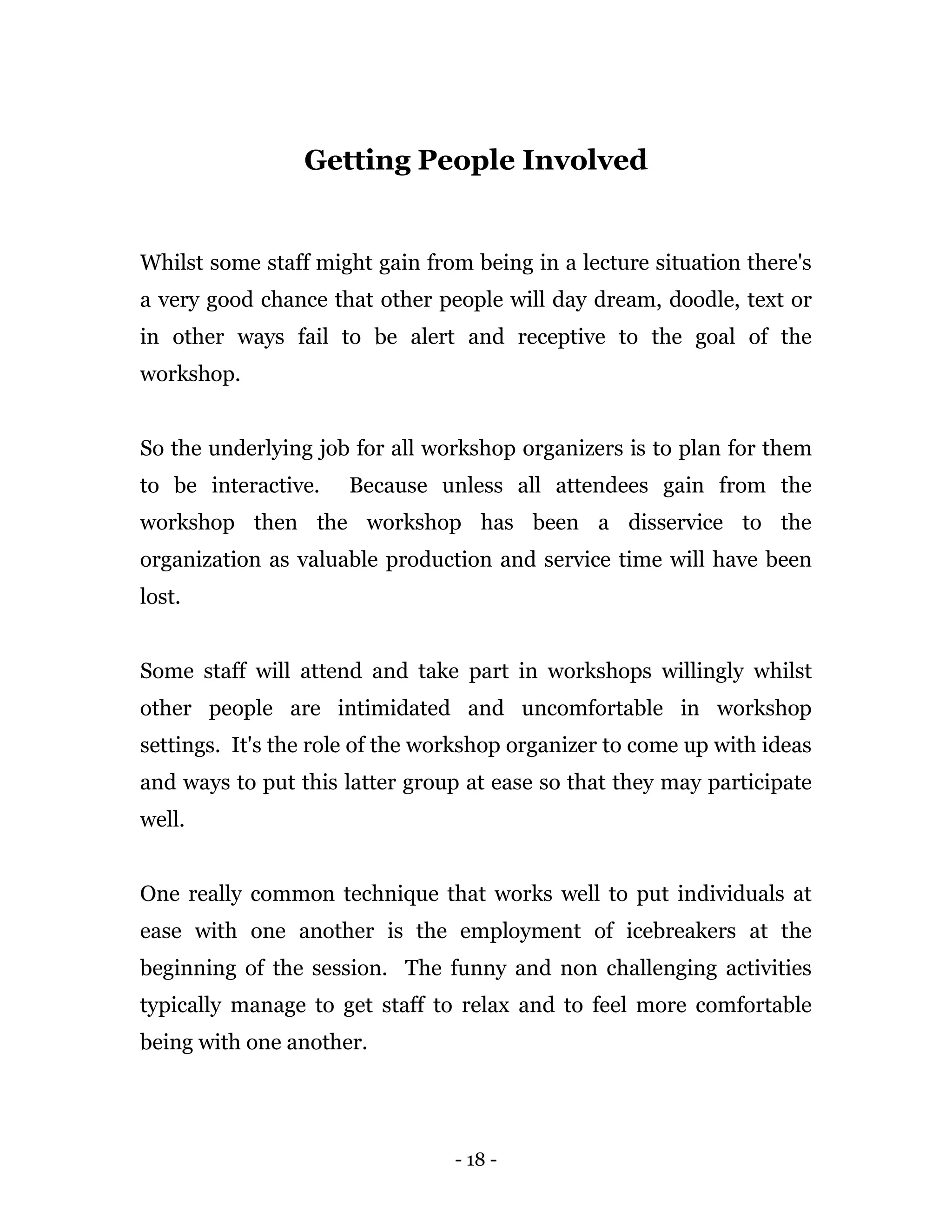 - 18 -
Getting People Involved
Whilst some staff might gain from being in a lecture situation there's
a very good chance that other people will day dream, doodle, text or
in other ways fail to be alert and receptive to the goal of the
workshop.
So the underlying job for all workshop organizers is to plan for them
to be interactive. Because unless all attendees gain from the
workshop then the workshop has been a disservice to the
organization as valuable production and service time will have been
lost.
Some staff will attend and take part in workshops willingly whilst
other people are intimidated and uncomfortable in workshop
settings. It's the role of the workshop organizer to come up with ideas
and ways to put this latter group at ease so that they may participate
well.
One really common technique that works well to put individuals at
ease with one another is the employment of icebreakers at the
beginning of the session. The funny and non challenging activities
typically manage to get staff to relax and to feel more comfortable
being with one another.
 
