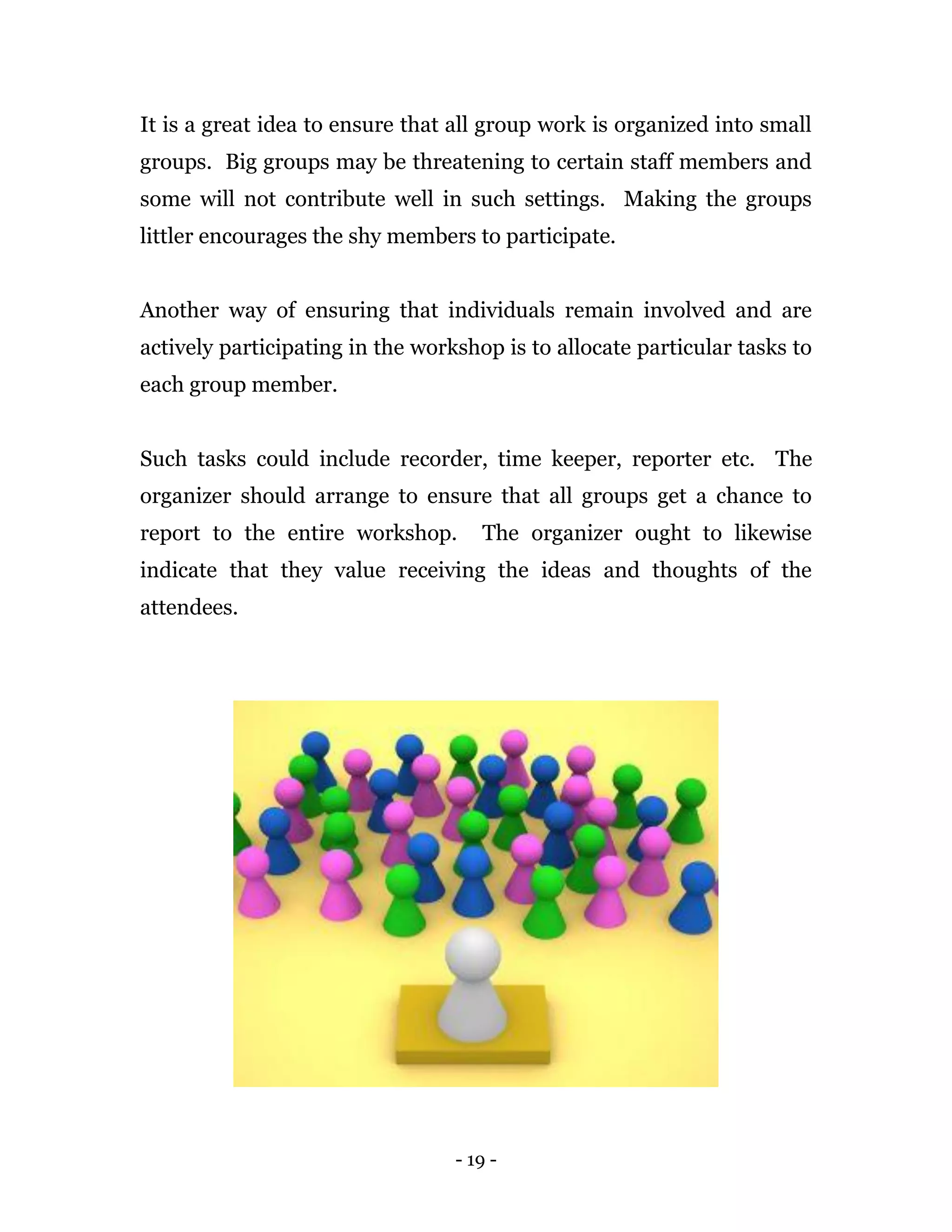 - 19 -
It is a great idea to ensure that all group work is organized into small
groups. Big groups may be threatening to certain staff members and
some will not contribute well in such settings. Making the groups
littler encourages the shy members to participate.
Another way of ensuring that individuals remain involved and are
actively participating in the workshop is to allocate particular tasks to
each group member.
Such tasks could include recorder, time keeper, reporter etc. The
organizer should arrange to ensure that all groups get a chance to
report to the entire workshop. The organizer ought to likewise
indicate that they value receiving the ideas and thoughts of the
attendees.
 