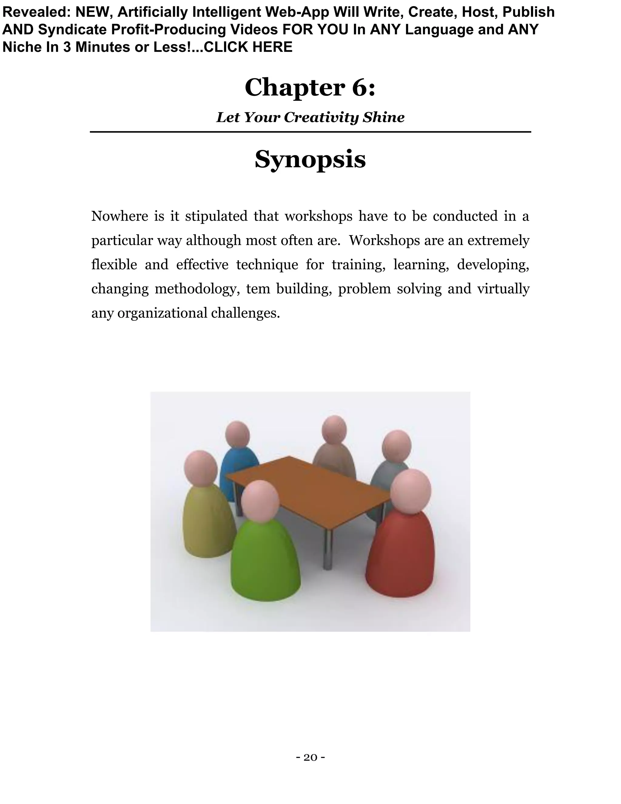 - 20 -
Chapter 6:
Let Your Creativity Shine
Synopsis
Nowhere is it stipulated that workshops have to be conducted in a
particular way although most often are. Workshops are an extremely
flexible and effective technique for training, learning, developing,
changing methodology, tem building, problem solving and virtually
any organizational challenges.
Revealed: NEW, Artificially Intelligent Web-App Will Write, Create, Host, Publish
AND Syndicate Profit-Producing Videos FOR YOU In ANY Language and ANY
Niche In 3 Minutes or Less!...CLICK HERE
 