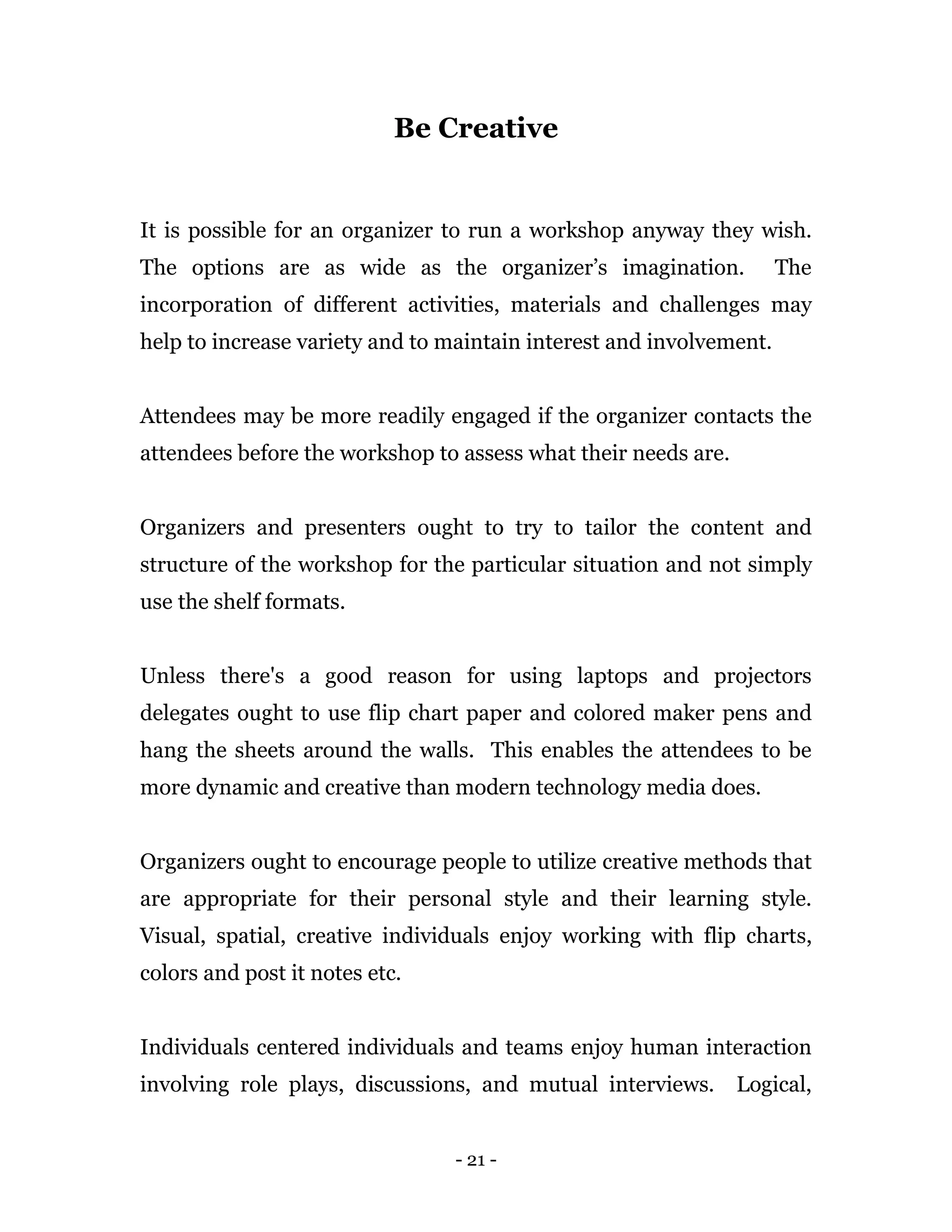 - 21 -
Be Creative
It is possible for an organizer to run a workshop anyway they wish.
The options are as wide as the organizer’s imagination. The
incorporation of different activities, materials and challenges may
help to increase variety and to maintain interest and involvement.
Attendees may be more readily engaged if the organizer contacts the
attendees before the workshop to assess what their needs are.
Organizers and presenters ought to try to tailor the content and
structure of the workshop for the particular situation and not simply
use the shelf formats.
Unless there's a good reason for using laptops and projectors
delegates ought to use flip chart paper and colored maker pens and
hang the sheets around the walls. This enables the attendees to be
more dynamic and creative than modern technology media does.
Organizers ought to encourage people to utilize creative methods that
are appropriate for their personal style and their learning style.
Visual, spatial, creative individuals enjoy working with flip charts,
colors and post it notes etc.
Individuals centered individuals and teams enjoy human interaction
involving role plays, discussions, and mutual interviews. Logical,
 