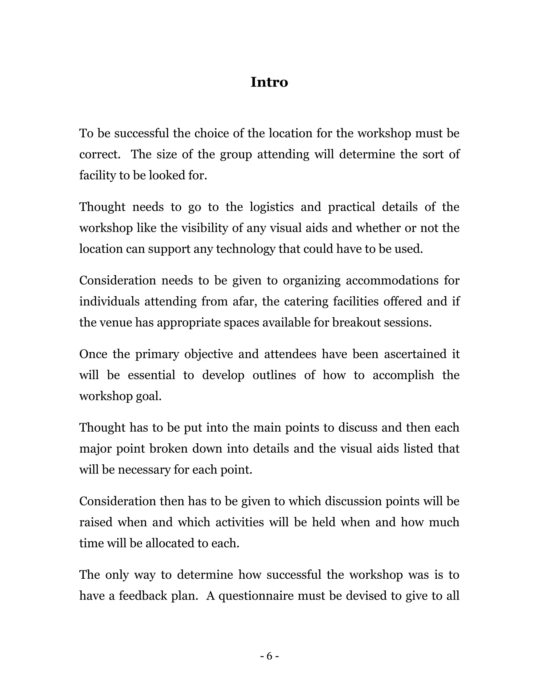 - 6 -
Intro
To be successful the choice of the location for the workshop must be
correct. The size of the group attending will determine the sort of
facility to be looked for.
Thought needs to go to the logistics and practical details of the
workshop like the visibility of any visual aids and whether or not the
location can support any technology that could have to be used.
Consideration needs to be given to organizing accommodations for
individuals attending from afar, the catering facilities offered and if
the venue has appropriate spaces available for breakout sessions.
Once the primary objective and attendees have been ascertained it
will be essential to develop outlines of how to accomplish the
workshop goal.
Thought has to be put into the main points to discuss and then each
major point broken down into details and the visual aids listed that
will be necessary for each point.
Consideration then has to be given to which discussion points will be
raised when and which activities will be held when and how much
time will be allocated to each.
The only way to determine how successful the workshop was is to
have a feedback plan. A questionnaire must be devised to give to all
 