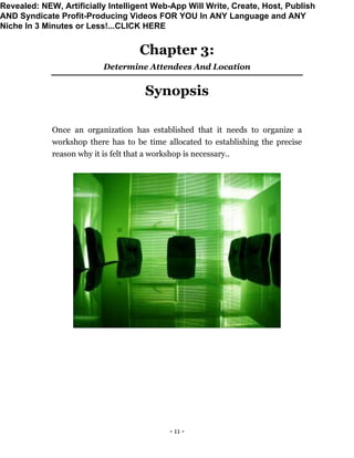- 11 -
Chapter 3:
Determine Attendees And Location
Synopsis
Once an organization has established that it needs to organize a
workshop there has to be time allocated to establishing the precise
reason why it is felt that a workshop is necessary..
Revealed: NEW, Artificially Intelligent Web-App Will Write, Create, Host, Publish
AND Syndicate Profit-Producing Videos FOR YOU In ANY Language and ANY
Niche In 3 Minutes or Less!...CLICK HERE
 