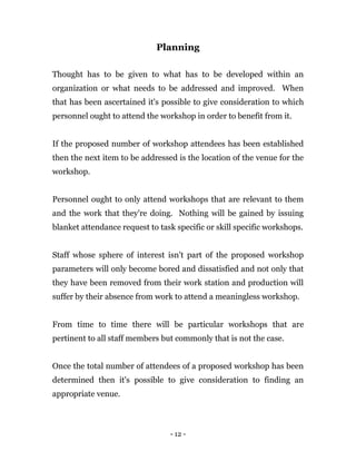 - 12 -
Planning
Thought has to be given to what has to be developed within an
organization or what needs to be addressed and improved. When
that has been ascertained it's possible to give consideration to which
personnel ought to attend the workshop in order to benefit from it.
If the proposed number of workshop attendees has been established
then the next item to be addressed is the location of the venue for the
workshop.
Personnel ought to only attend workshops that are relevant to them
and the work that they're doing. Nothing will be gained by issuing
blanket attendance request to task specific or skill specific workshops.
Staff whose sphere of interest isn't part of the proposed workshop
parameters will only become bored and dissatisfied and not only that
they have been removed from their work station and production will
suffer by their absence from work to attend a meaningless workshop.
From time to time there will be particular workshops that are
pertinent to all staff members but commonly that is not the case.
Once the total number of attendees of a proposed workshop has been
determined then it's possible to give consideration to finding an
appropriate venue.
 