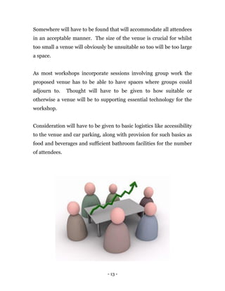 - 13 -
Somewhere will have to be found that will accommodate all attendees
in an acceptable manner. The size of the venue is crucial for whilst
too small a venue will obviously be unsuitable so too will be too large
a space.
As most workshops incorporate sessions involving group work the
proposed venue has to be able to have spaces where groups could
adjourn to. Thought will have to be given to how suitable or
otherwise a venue will be to supporting essential technology for the
workshop.
Consideration will have to be given to basic logistics like accessibility
to the venue and car parking, along with provision for such basics as
food and beverages and sufficient bathroom facilities for the number
of attendees.
 