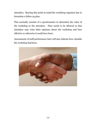 - 16 -
attendees. Bearing that point in mind the workshop organizer has to
formulate a follow up plan.
This normally consists of a questionnaire to determine the value of
the workshop to the attendees. Time needs to be allowed so that
attendees may voice their opinions about the workshop and how
effective or otherwise it could have been.
Assessments of staff performance later will also indicate how valuable
the workshop had been.
 