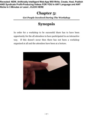 - 17 -
Chapter 5:
Get People Involved During The Workshop
Synopsis
In order for a workshop to be successful there has to have been
opportunity for the all attendees to have participated in an interactive
way. If this doesn't occur then there has not been a workshop
organized at all and the attendees have been at a lecture.
Revealed: NEW, Artificially Intelligent Web-App Will Write, Create, Host, Publish
AND Syndicate Profit-Producing Videos FOR YOU In ANY Language and ANY
Niche In 3 Minutes or Less!...CLICK HERE
 