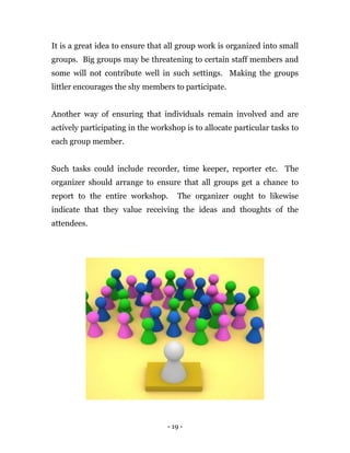 - 19 -
It is a great idea to ensure that all group work is organized into small
groups. Big groups may be threatening to certain staff members and
some will not contribute well in such settings. Making the groups
littler encourages the shy members to participate.
Another way of ensuring that individuals remain involved and are
actively participating in the workshop is to allocate particular tasks to
each group member.
Such tasks could include recorder, time keeper, reporter etc. The
organizer should arrange to ensure that all groups get a chance to
report to the entire workshop. The organizer ought to likewise
indicate that they value receiving the ideas and thoughts of the
attendees.
 
