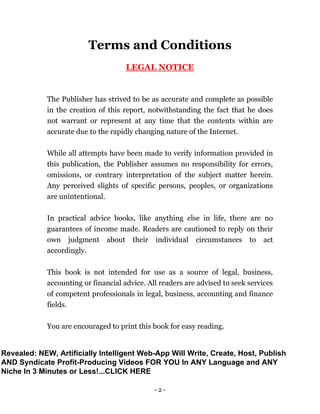 - 2 -
Terms and Conditions
LEGAL NOTICE
The Publisher has strived to be as accurate and complete as possible
in the creation of this report, notwithstanding the fact that he does
not warrant or represent at any time that the contents within are
accurate due to the rapidly changing nature of the Internet.
While all attempts have been made to verify information provided in
this publication, the Publisher assumes no responsibility for errors,
omissions, or contrary interpretation of the subject matter herein.
Any perceived slights of specific persons, peoples, or organizations
are unintentional.
In practical advice books, like anything else in life, there are no
guarantees of income made. Readers are cautioned to reply on their
own judgment about their individual circumstances to act
accordingly.
This book is not intended for use as a source of legal, business,
accounting or financial advice. All readers are advised to seek services
of competent professionals in legal, business, accounting and finance
fields.
You are encouraged to print this book for easy reading.
Revealed: NEW, Artificially Intelligent Web-App Will Write, Create, Host, Publish
AND Syndicate Profit-Producing Videos FOR YOU In ANY Language and ANY
Niche In 3 Minutes or Less!...CLICK HERE
 