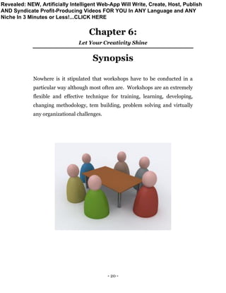 - 20 -
Chapter 6:
Let Your Creativity Shine
Synopsis
Nowhere is it stipulated that workshops have to be conducted in a
particular way although most often are. Workshops are an extremely
flexible and effective technique for training, learning, developing,
changing methodology, tem building, problem solving and virtually
any organizational challenges.
Revealed: NEW, Artificially Intelligent Web-App Will Write, Create, Host, Publish
AND Syndicate Profit-Producing Videos FOR YOU In ANY Language and ANY
Niche In 3 Minutes or Less!...CLICK HERE
 