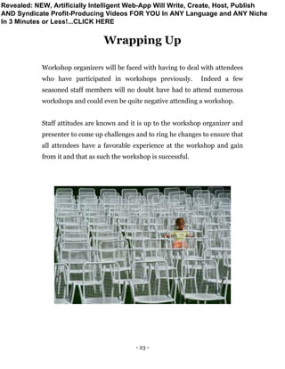 - 23 -
Wrapping Up
Workshop organizers will be faced with having to deal with attendees
who have participated in workshops previously. Indeed a few
seasoned staff members will no doubt have had to attend numerous
workshops and could even be quite negative attending a workshop.
Staff attitudes are known and it is up to the workshop organizer and
presenter to come up challenges and to ring he changes to ensure that
all attendees have a favorable experience at the workshop and gain
from it and that as such the workshop is successful.
Revealed: NEW, Artificially Intelligent Web-App Will Write, Create, Host, Publish
AND Syndicate Profit-Producing Videos FOR YOU In ANY Language and ANY Niche
In 3 Minutes or Less!...CLICK HERE
 