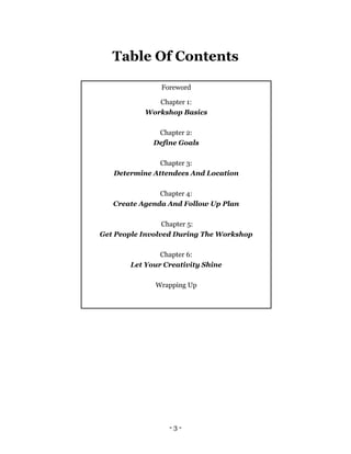 - 3 -
Table Of Contents
Foreword
Chapter 1:
Workshop Basics
Chapter 2:
Define Goals
Chapter 3:
Determine Attendees And Location
Chapter 4:
Create Agenda And Follow Up Plan
Chapter 5:
Get People Involved During The Workshop
Chapter 6:
Let Your Creativity Shine
Wrapping Up
 