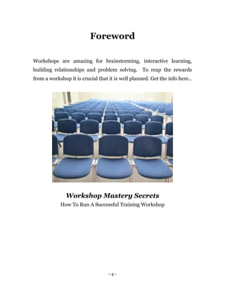 - 4 -
Foreword
Workshops are amazing for brainstorming, interactive learning,
building relationships and problem solving. To reap the rewards
from a workshop it is crucial that it is well planned. Get the info here..
Workshop Mastery Secrets
How To Run A Successful Training Workshop
 