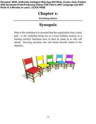 - 5 -
Chapter 1:
Workshop Basics
Synopsis
Prior to the workshop it is essential that the organization have a clear
goal - is the workshop being run as a team building exercise or a
training activity? Decisions have to then be made as to who will
attend. Knowing precisely who will attend directly relates to the
objective.
Revealed: NEW, Artificially Intelligent Web-App Will Write, Create, Host, Publish
AND Syndicate Profit-Producing Videos FOR YOU In ANY Language and ANY
Niche In 3 Minutes or Less!...CLICK HERE
 