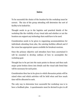 - 6 -
Intro
To be successful the choice of the location for the workshop must be
correct. The size of the group attending will determine the sort of
facility to be looked for.
Thought needs to go to the logistics and practical details of the
workshop like the visibility of any visual aids and whether or not the
location can support any technology that could have to be used.
Consideration needs to be given to organizing accommodations for
individuals attending from afar, the catering facilities offered and if
the venue has appropriate spaces available for breakout sessions.
Once the primary objective and attendees have been ascertained it
will be essential to develop outlines of how to accomplish the
workshop goal.
Thought has to be put into the main points to discuss and then each
major point broken down into details and the visual aids listed that
will be necessary for each point.
Consideration then has to be given to which discussion points will be
raised when and which activities will be held when and how much
time will be allocated to each.
The only way to determine how successful the workshop was is to
have a feedback plan. A questionnaire must be devised to give to all
 