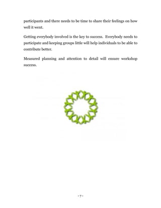 - 7 -
participants and there needs to be time to share their feelings on how
well it went.
Getting everybody involved is the key to success. Everybody needs to
participate and keeping groups little will help individuals to be able to
contribute better.
Measured planning and attention to detail will ensure workshop
success.
 