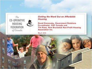 Getting the Word Out on Affordable
Housing
David Granovsky, Government Relations
Co-ordinator, CHF Canada and
Tim Ross, New Brunswick Non-Profit Housing
Association Inc.
May 9, 2014
 