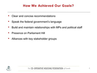 How We Achieved Our Goals?
 Clear and concise recommendations
 Speak the federal government’s language
 Build and maintain relationships with MPs and political staff
 Presence on Parliament Hill
 Alliances with key stakeholder groups
4
 