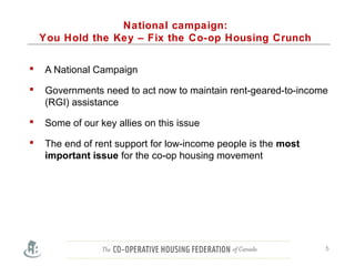 National campaign:
You Hold the Key – Fix the Co-op Housing Crunch
 A National Campaign
 Governments need to act now to maintain rent-geared-to-income
(RGI) assistance
 Some of our key allies on this issue
 The end of rent support for low-income people is the most
important issue for the co-op housing movement
5
 