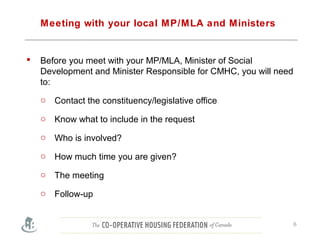 Meeting with your local MP/MLA and Ministers
 Before you meet with your MP/MLA, Minister of Social
Development and Minister Responsible for CMHC, you will need
to:
o Contact the constituency/legislative office
o Know what to include in the request
o Who is involved?
o How much time you are given?
o The meeting
o Follow-up
6
 