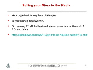 Selling your Story to the Media
 Your organization may face challenges
 Is your story is newsworthy?
 On January 22, Global National News ran a story on the end of
RGI subsidies
 http://globalnews.ca/news/1100348/co-op-housing-subsidy-to-end/
8
 