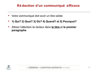 Ré daction d’un communiqué efficace
 Votre communiqué doit avoir un titre solide
 1) Qui? 2) Quoi? 3) Où? 4) Quand? et 5) Pourquoi?
 Attirez l’attention du lecteur dans le titre et le premier
paragraphe
Befothe local media.
10
 