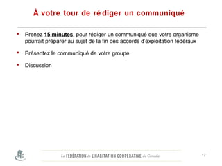 À votre tour de ré diger un communiqué
 Prenez 15 minutes pour rédiger un communiqué que votre organisme
pourrait préparer au sujet de la fin des accords d’exploitation fédéraux
 Présentez le communiqué de votre groupe
 Discussion
12
 