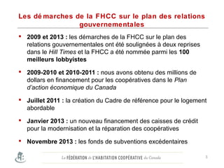 Les dé marches de la FHCC sur le plan des relations
gouvernementales
 2009 et 2013 : les démarches de la FHCC sur le plan des
relations gouvernementales ont été soulignées à deux reprises
dans le Hill Times et la FHCC a été nommée parmi les 100
meilleurs lobbyistes
 2009-2010 et 2010-2011 : nous avons obtenu des millions de
dollars en financement pour les coopératives dans le Plan
d’action économique du Canada
 Juillet 2011 : la création du Cadre de référence pour le logement
abordable
 Janvier 2013 : un nouveau financement des caisses de crédit
pour la modernisation et la réparation des coopératives
 Novembre 2013 : les fonds de subventions excédentaires
3
 