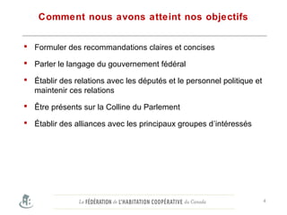 Comment nous avons atteint nos objectifs
 Formuler des recommandations claires et concises
 Parler le langage du gouvernement fédéral
 Établir des relations avec les députés et le personnel politique et
maintenir ces relations
 Être présents sur la Colline du Parlement
 Établir des alliances avec les principaux groupes d’intéressés
4
 