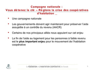 Campagne nationale :
Vous dé tenez la clé – Ré glons la crise des coopé ratives
d’habitation
 Une campagne nationale
 Les gouvernements doivent agir maintenant pour préserver l’aide
assujettie à un contrôle du revenu (AACR)
 Certains de nos principaux alliés nous appuient sur cet enjeu
 La fin de l’aide au logement pour les personnes à faible revenu
est le plus important enjeu pour le mouvement de l’habitation
coopérative
5
 