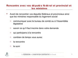Rencontre avec vos dé puté s fé dé ral et provincial et
les ministres
 Avant de rencontrer vos deputés fédéraux et provinciaux ainsi
que les ministres responsable du logement social:
o communiquer avec le bureau de comté ou à l’Assemblée
législative
o savoir ce qu’il faut inscrire dans votre demande
o qui participera à la rencontre
o combien de temps vous aurez
o la rencontre
o le suivi
6
 