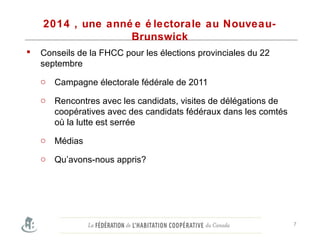 2014 , une anné e é lectorale au Nouveau-
Brunswick
 Conseils de la FHCC pour les élections provinciales du 22
septembre
o Campagne électorale fédérale de 2011
o Rencontres avec les candidats, visites de délégations de
coopératives avec des candidats fédéraux dans les comtés
où la lutte est serrée
o Médias
o Qu’avons-nous appris?
7
 