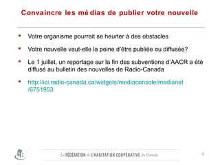 Convaincre les mé dias de publier votre nouvelle
 Votre organisme pourrait se heurter à des obstacles
 Votre nouvelle vaut-elle la peine d’être publiée ou diffusée?
 Le 1 juillet, un reportage sur la fin des subventions d’AACR a été
diffusé au bulletin des nouvelles de Radio-Canada
 http://ici.radio-canada.ca/widgets/mediaconsole/medianet
/6751953
8
 