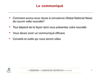 Le communiqué
 Comment avons-nous réussi à convaincre Global National News
de couvrir cette nouvelle?
 Tout dépend de la façon dont vous présentez votre nouvelle
 Vous devez avoir un communiqué efficace
 Conseils et outils qui vous seront utiles
Bred by the local media.
9
 