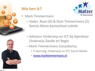 Wie ben ik?
• Mark Timmermans
– Vader: Roan (6) & Dion Timmermans (5)
Sancta Maria basisschool Lettele
– Adviseur Onderwijs en ICT bij Openbaar
Onderwijs Zwolle en Regio
– Mark Timmermans Consultancy
• E-learning, Onderwijs en ICT, Social Media
• www.marktimmermans.nl
 