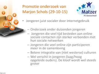Promotie onderzoek van
Marjon Schols (29-10-15)
• Jongeren juist socialer door internetgebruik
– Onderzoek onder duizenden jongeren
– Jongeren die veel tijd besteden aan online
sociale contacten zijn sterker verbonden met
hun sociale netwerken
– Jongeren die veel online zijn participeren
meer in de samenleving
– Betere integratie van (niet westerse) culturen
– Wel verschil in jongeren (laag/hoog
opgeleide ouders). De kloof wordt wel steeds
groter
 
