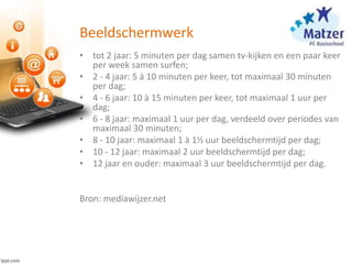 Beeldschermwerk
• tot 2 jaar: 5 minuten per dag samen tv-kijken en een paar keer
per week samen surfen;
• 2 - 4 jaar: 5 à 10 minuten per keer, tot maximaal 30 minuten
per dag;
• 4 - 6 jaar: 10 à 15 minuten per keer, tot maximaal 1 uur per
dag;
• 6 - 8 jaar: maximaal 1 uur per dag, verdeeld over periodes van
maximaal 30 minuten;
• 8 - 10 jaar: maximaal 1 à 1½ uur beeldschermtijd per dag;
• 10 - 12 jaar: maximaal 2 uur beeldschermtijd per dag;
• 12 jaar en ouder: maximaal 3 uur beeldschermtijd per dag.
Bron: mediawijzer.net
 