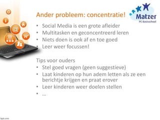 Ander probleem: concentratie!
• Social Media is een grote afleider
• Multitasken en geconcentreerd leren
• Niets doen is ook af en toe goed
• Leer weer focussen!
Tips voor ouders
• Stel goed vragen (geen suggestieve)
• Laat kinderen op hun adem letten als ze een
berichtje krijgen en praat erover
• Leer kinderen weer doelen stellen
• …
 