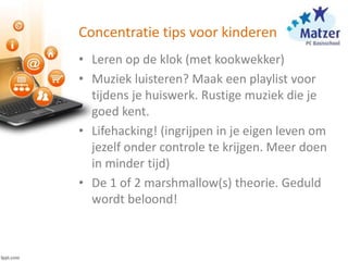 Concentratie tips voor kinderen
• Leren op de klok (met kookwekker)
• Muziek luisteren? Maak een playlist voor
tijdens je huiswerk. Rustige muziek die je
goed kent.
• Lifehacking! (ingrijpen in je eigen leven om
jezelf onder controle te krijgen. Meer doen
in minder tijd)
• De 1 of 2 marshmallow(s) theorie. Geduld
wordt beloond!
 