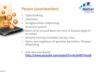 Pesten (voorbeelden)
• Cyberstalking
• Uitsluiten
• Dreigberichten (afpersing)
• Anoniem pesten
• Doen of je iemand bent om hem in kwaad daglicht
te zetten
• Iemand mening aanvallen op bijv. fora
• Delen van negatieve of genante berichten, filmpjes
afbeelding
• Ook een voorbeeld:
http://www.youtube.com/watch?v=Ve3A4R7moa8
 