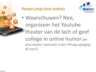 Pesten (mijn kind online)
• Waarschuwen? Nee,
organiseer het Youtube
theater van de lach of geef
college in online humor(en
discussieer: wanneer is een filmpje grappig
of niet?)
 