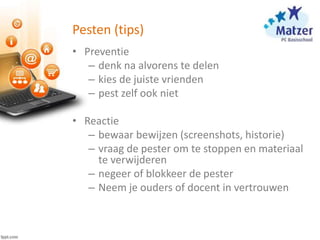 Pesten (tips)
• Preventie
– denk na alvorens te delen
– kies de juiste vrienden
– pest zelf ook niet
• Reactie
– bewaar bewijzen (screenshots, historie)
– vraag de pester om te stoppen en materiaal
te verwijderen
– negeer of blokkeer de pester
– Neem je ouders of docent in vertrouwen
 