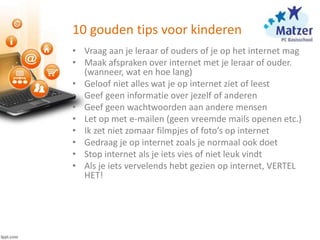 10 gouden tips voor kinderen
• Vraag aan je leraar of ouders of je op het internet mag
• Maak afspraken over internet met je leraar of ouder.
(wanneer, wat en hoe lang)
• Geloof niet alles wat je op internet ziet of leest
• Geef geen informatie over jezelf of anderen
• Geef geen wachtwoorden aan andere mensen
• Let op met e-mailen (geen vreemde mails openen etc.)
• Ik zet niet zomaar filmpjes of foto’s op internet
• Gedraag je op internet zoals je normaal ook doet
• Stop internet als je iets vies of niet leuk vindt
• Als je iets vervelends hebt gezien op internet, VERTEL
HET!
 