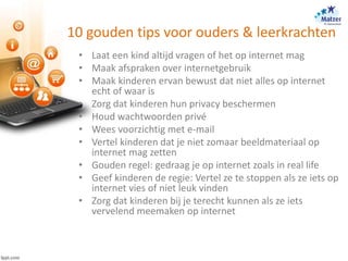 10 gouden tips voor ouders & leerkrachten
• Laat een kind altijd vragen of het op internet mag
• Maak afspraken over internetgebruik
• Maak kinderen ervan bewust dat niet alles op internet
echt of waar is
• Zorg dat kinderen hun privacy beschermen
• Houd wachtwoorden privé
• Wees voorzichtig met e-mail
• Vertel kinderen dat je niet zomaar beeldmateriaal op
internet mag zetten
• Gouden regel: gedraag je op internet zoals in real life
• Geef kinderen de regie: Vertel ze te stoppen als ze iets op
internet vies of niet leuk vinden
• Zorg dat kinderen bij je terecht kunnen als ze iets
vervelend meemaken op internet
 