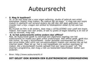 Auteursrecht
•   5. Mag ik kopiëren?
    Ja. In de wet staat dat u voor eigen oefening, studie of gebruik een enkel
    exemplaar (kopie) mag maken. De nadruk ligt op eigen . U mag ook een kopie
    maken in opdracht van iemand anders die dat dan zelf gaat gebruiken (uw
    moeder kan u bijv. vragen een artikel te fotokopiëren zodat zij het ook kan
    lezen).
    Bij muziek en film is dit anders, daar mag u UITSLUITEND voor uzelf een kopie
    maken. Een kopie voor een ander, of dat nu gratis of tegen betaling is en wel of
    niet op verzoek, mag niet.
•    6. Is het auteursrecht online anders dan offline?
    Nee, de Auteurswet geeft nu eenmaal een algemene regeling van het
    auteursrecht en maakt dus geen enkel onderscheid. Wat offline geldt, geldt dus
    ook online. Zo mag u bijvoorbeeld - onder dezelfde voorwaarden als offline –
    een prive-kopie (een vorm van verveelvoudigen) maken van werken die op het
    internet staan. Maar let op: het is niet toegestaan om werken openbaar te
    maken. Als u bijvoorbeeld muziek ophaalt met een 'peer-to-peer' (of: 'file
    sharing') programma, dan mag u niet uw bestanden beschikbaar stellen aan
    anderen.

•   Bron: http://www.auteursrecht.nl

    DIT GELDT OOK BINNEN EEN ELEKTRONISCHE LEEROMGEVING
 