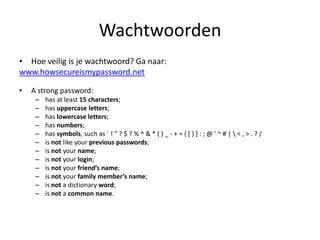 Wachtwoorden
• Hoe veilig is je wachtwoord? Ga naar:
www.howsecureismypassword.net

•   A strong password:
     –   has at least 15 characters;
     –   has uppercase letters;
     –   has lowercase letters;
     –   has numbers;
     –   has symbols, such as ` ! " ? $ ? % ^ & * ( ) _ - + = { [ } ] : ; @ ' ~ # |  < , > . ? /
     –   is not like your previous passwords;
     –   is not your name;
     –   is not your login;
     –   is not your friend’s name;
     –   is not your family member’s name;
     –   is not a dictionary word;
     –   is not a common name.
 
