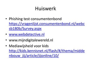 Huiswerk
• Phishing test consumentenbond
  https://vragenlijst.consumentenbond.nl/webc
  sb180b/Survey.aspx
• www.webdetective.nl
• www.mijndigitalewereld.nl
• Mediawijsheid voor kids
  http://kids.kennisnet.nl/flash/#/thema/midde
  nbouw_jij/article/jijonline/10/
 