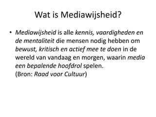 Wat is Mediawijsheid?
• Mediawijsheid is alle kennis, vaardigheden en
  de mentaliteit die mensen nodig hebben om
  bewust, kritisch en actief mee te doen in de
  wereld van vandaag en morgen, waarin media
  een bepalende hoofdrol spelen.
  (Bron: Raad voor Cultuur)
 