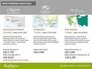 MEDITERRÂNEO MAR EGEU
SEVEN SEAS MARINER
10 noites - Saída: 29 JUL 2014
Saindo de Istambul (pernoite),
Visitando Kusadasi- Éfeso (Turquia),
Rhodes (Grécia), Limassol (Chipre), Haifa
– Jerusalém (Israel) – 3 dias, Patmos
(Israel), Preus- Atenas
Suite de Luxo (cat. F):
US$ 7,799
Suite Concierge (cat. E):
US$ 8,024
Até 33 passeios terrestres incluídos
SEADREAM I
7 noites - Saída: 27 SET 2014
Saindo de Atenas- Pireus(Grécia),
Visitando Hydra (GR), Santorini (GR),
Miconos (GR), Patmos (GR), Kusadasi –
Éfeso (Turquia), Kepez (Tróia & Gallipoli),
Istambul (Turquia)
Cabine Yacht Club 2
US$ 4,999
TERE MOANA
7 noites - Saída: 14 JUN 2014
Saindo de Atenas – Pireus (Grécia),
Visitando Delos, Myconos, Santorini
(Grécia), Rhodes, Patmos (GR), Kusadasi
– Éfeso (Turquia), Çanakkale (Turquia),
Istambul (Turquia)
Cabine Externa (cat. C)
US$ 3,995
Cabine Externa c/ Varanda (cat. A)
US$ 5,395
 