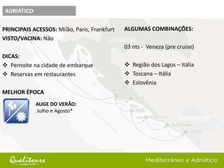 PRINCIPAIS ACESSOS: Milão, Paris, Frankfurt
VISTO/VACINA: Não
DICAS:
 Pernoite na cidade de embarque
 Reservas em restaurantes
MELHOR ÉPOCA
ADRIÁTICO
AUGE DO VERÃO:
Julho e Agosto*
ALGUMAS COMBINAÇÕES:
03 nts - Veneza (pre cruise)
 Região dos Lagos – Itália
 Toscana – Itália
 Eslovênia
 