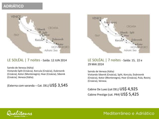 ADRIÁTICO
LE SOLÉAL | 7 noites - Saída: 12 JUN 2014
Saindo de Veneza (Itália)
Visitando Split (Croácia), Korcula (Croácia), Dubrovnik
(Croácia), Kotor (Montenegro), Hvar (Croácia), Sibenik
(Croácia), Veneza (Itália).
(Externa com varanda – Cat. DEL) US$ 3,545
LE SOLÉAL | 7 noites - Saída: 15, 22 e
29 MAI 2014
Saindo de Veneza (Itália)
Visitando Sibenik (Croácia), Split, Korcula, Dubrovnik
(Croácia), Kotor (Montenegro), Hvar (Croácia), Pula, Rovinj
(Croácia), Veneza.
Cabine De Luxo (cat DEL) US$ 4,925
Cabine Prestige (cat. PR4) US$ 5,425
 